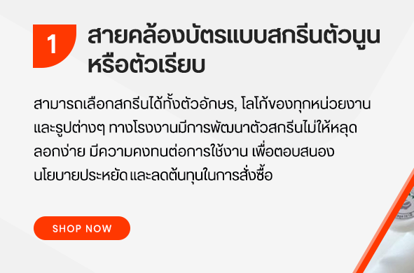 รับผลิตและออกแบบสายคล้อง สายคล้องคอ สายคล้องบัตร เรามีสายคล้องให้เลือก กว่า 200 แบบสี สายทอให้ใยโพลีเอสเตอร์ อุปกรณ์ประกอบสายคัดเลิกจากวัสดุเกรดดี ทำให้สายคล้องของเรามีคุณภาพคงทน ใช้ได้นาน ในราคาขายปลีกและราคาขายส่งสำหรับตัวแทนที่ต้องการไปขายต่อ สายของเรามีให้เลือกตั้งแต่ 8มม 10มม 11มม 12มม13มม 15มม 19มมและ 20มมสายคล้อง สายคล้องคอ สายคล้องบัตร มีให้เลือก 3 ประเภทคือ 1. สายคล้องบัตรแบบสกรีนตัวนูนหรือตัวเรียบ เพื่อเป็นทางเลือกสามารถสกรีน ได้ทั้ง ตัวอักษร โลโก้ของทุกหน่วยงาน และรูปต่าง ๆ ทางโรงงานมีการพัฒนา ตัวสกรีนไม่ หลุดลอก คงทน ต่อใช้งานเพื่อตอบสนองนโยบายประหยัดและลดต้นทุนในการสั่งซื้อของ หน่วยงานท่าน 2. สายคล้องบัตรแบบพิมพ์สอดสี(Sublimation) เป็นการผลิตแบบนวัตกรรมใหม่ สามารถพิมพ์ได้ไม่จำกัดสี ทุกรูปแบบรอบสาย พิมพ์สีได้เหมือนจริง เนื้อผ้านุ่ม ขนาดสาย 15 ม. 20 มม. 3.สายถักทอ เพิ่มความเป็นเอกลักษณ์ด้วยการถักทอจากเส้นด้ายเล็ก ๆ งานสายถักใช้เวลาในการผลิต และจำนวนมากพอในการสั่งทำ